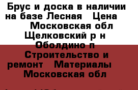 Брус и доска в наличии на базе Лесная › Цена ­ 434 - Московская обл., Щелковский р-н, Оболдино п. Строительство и ремонт » Материалы   . Московская обл.